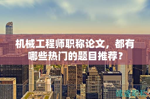 机械工程师职称论文，都有哪些热门的题目推荐？