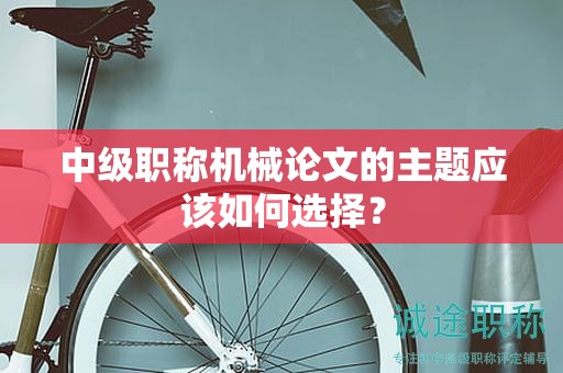 中级职称机械论文的主题应该如何选择？