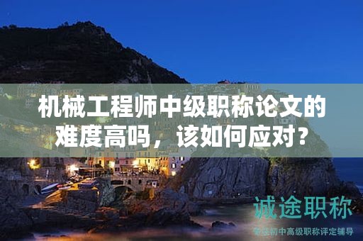 机械工程师中级职称论文的难度高吗，该如何应对？