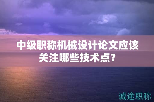 中级职称机械设计论文应该关注哪些技术点？