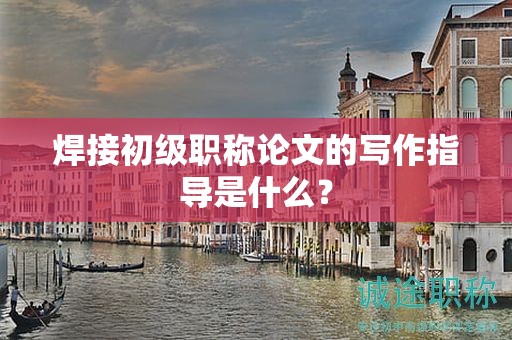 焊接初级职称论文的写作指导是什么？