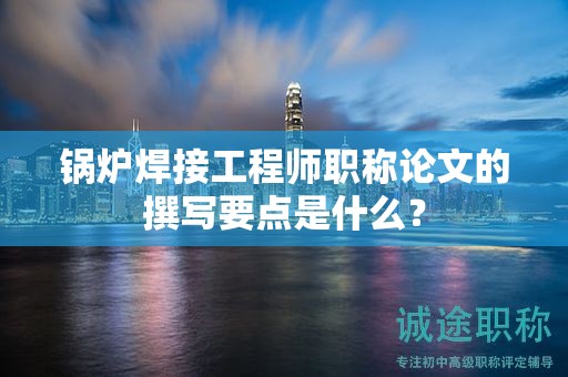 锅炉焊接工程师职称论文的撰写要点是什么？