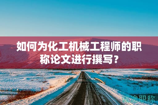 如何为化工机械工程师的职称论文进行撰写？