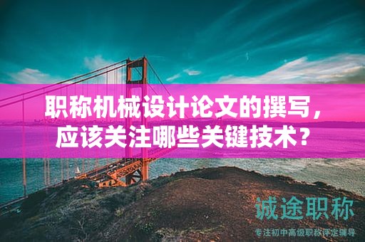 职称机械设计论文的撰写，应该关注哪些关键技术？