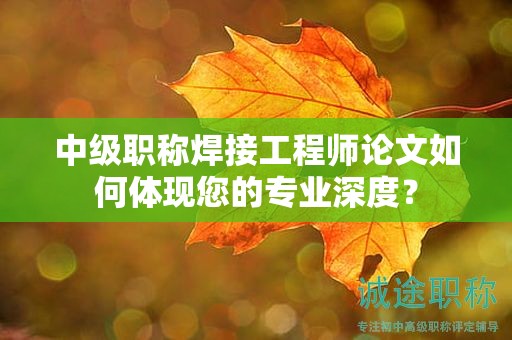 中级职称焊接工程师论文如何体现您的专业深度？