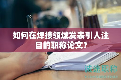 如何在焊接领域发表引人注目的职称论文？