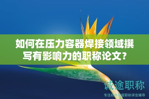 如何在压力容器焊接领域撰写有影响力的职称论文？