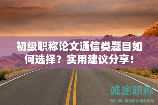 初级职称论文通信类题目如何选择？实用建议分享！