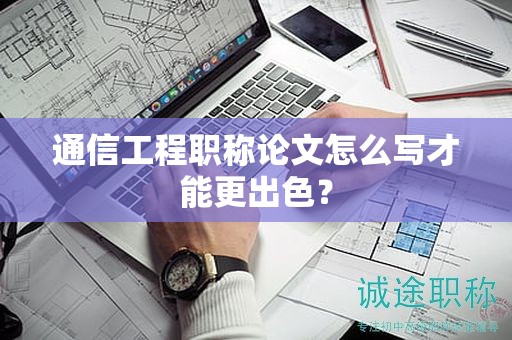 通信工程职称论文怎么写才能更出色？