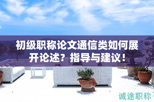 初级职称论文通信类如何展开论述？指导与建议！