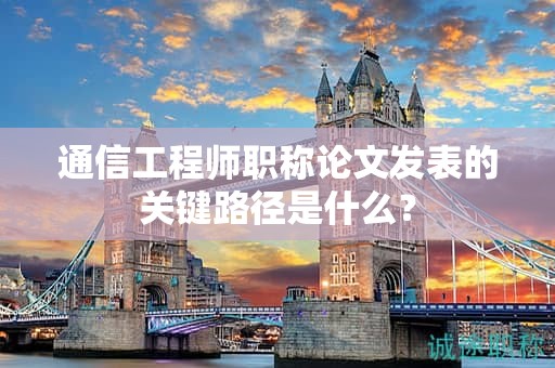 通信工程师职称论文发表的关键路径是什么？