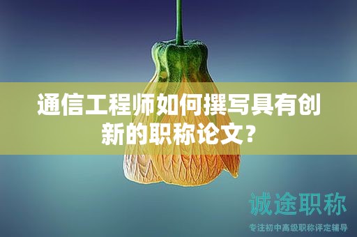 通信工程师如何撰写具有创新的职称论文？