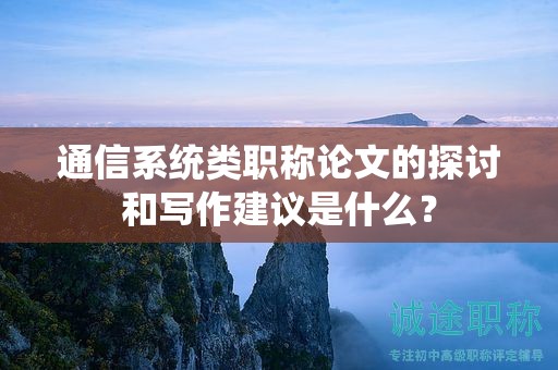 通信系统类职称论文的探讨和写作建议是什么？