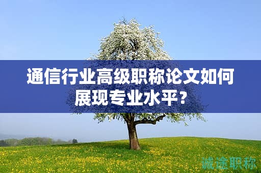 通信行业高级职称论文如何展现专业水平？