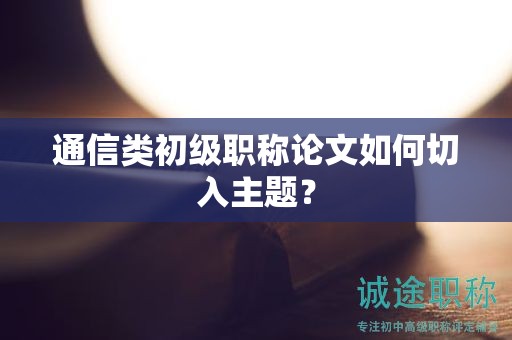 通信类初级职称论文如何切入主题？