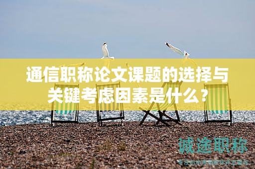 通信职称论文课题的选择与关键考虑因素是什么？