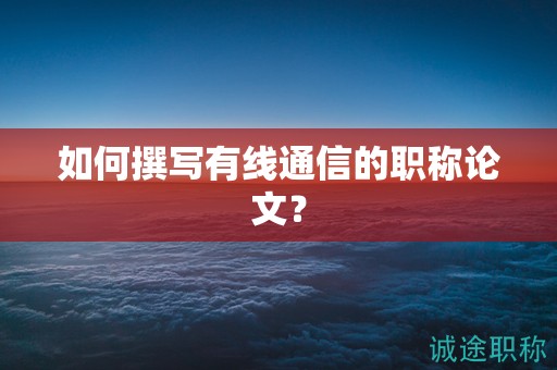 如何撰写有线通信的职称论文？