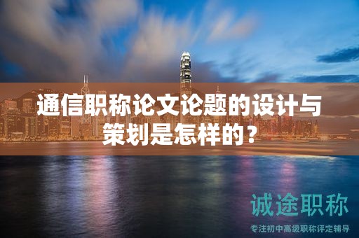 通信职称论文论题的设计与策划是怎样的？