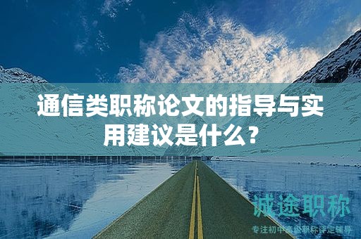 通信类职称论文的指导与实用建议是什么？