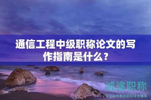 通信工程中级职称论文的写作指南是什么？