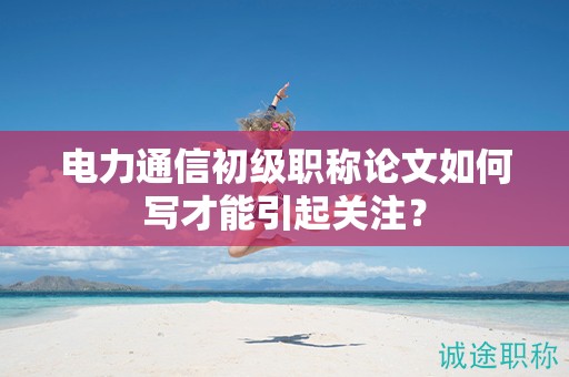 电力通信初级职称论文如何写才能引起关注？