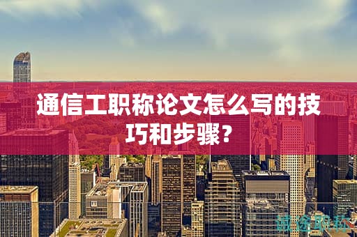 通信工职称论文怎么写的技巧和步骤？
