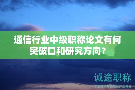 通信行业中级职称论文有何突破口和研究方向？