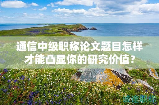 通信中级职称论文题目怎样才能凸显你的研究价值？