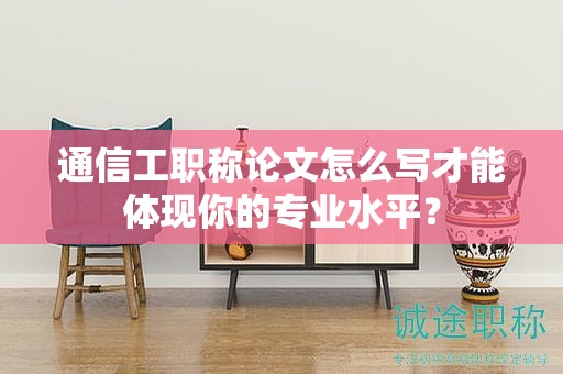 通信工职称论文怎么写才能体现你的专业水平？