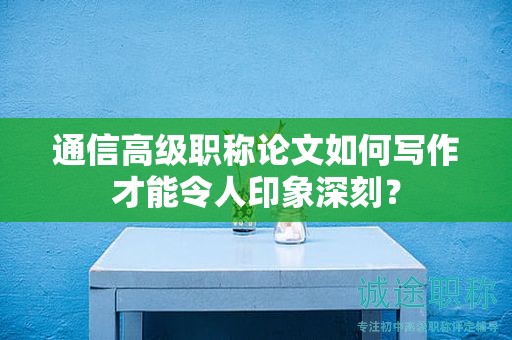 通信高级职称论文如何写作才能令人印象深刻？