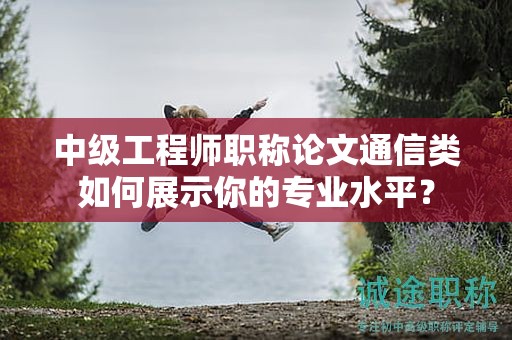 中级工程师职称论文通信类如何展示你的专业水平？