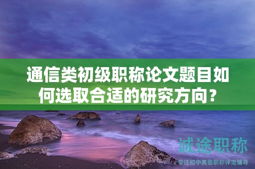 通信类初级职称论文题目如何选取合适的研究方向？