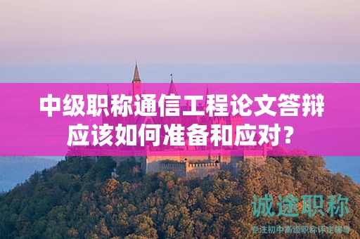 中级职称通信工程论文答辩应该如何准备和应对？