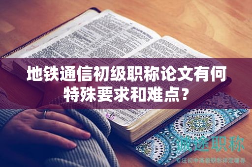 地铁通信初级职称论文有何特殊要求和难点？