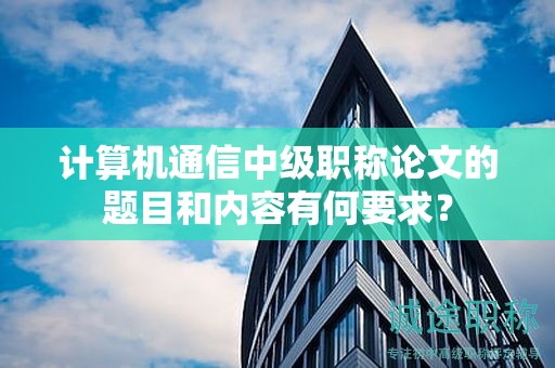 计算机通信中级职称论文的题目和内容有何要求？
