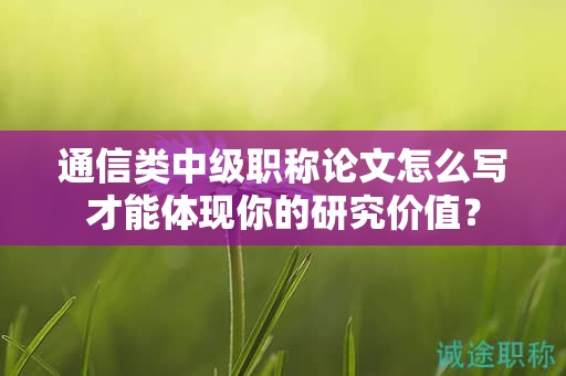 通信类中级职称论文怎么写才能体现你的研究价值？