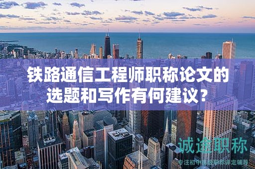 铁路通信工程师职称论文的选题和写作有何建议？