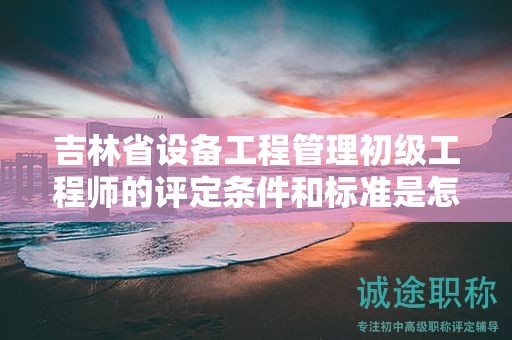 吉林省设备工程管理初级工程师的评定条件和标准是怎样的？