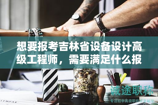想要报考吉林省设备设计高级工程师，需要满足什么报考条件和要求？