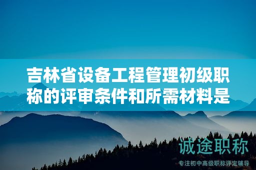 吉林省设备工程管理初级职称的评审条件和所需材料是什么？