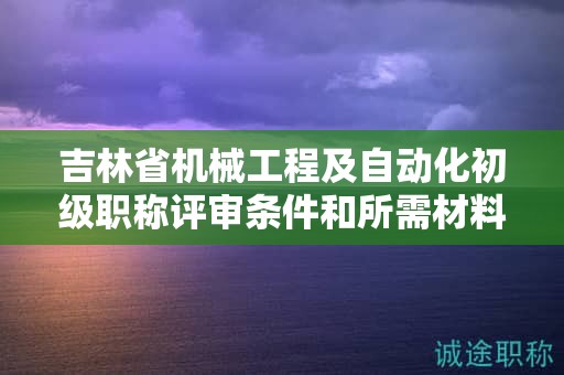 吉林省机械工程及自动化初级职称评审条件和所需材料具体是什么？