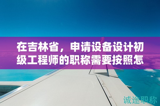 在吉林省，申请设备设计初级工程师的职称需要按照怎样的申报流程进行？