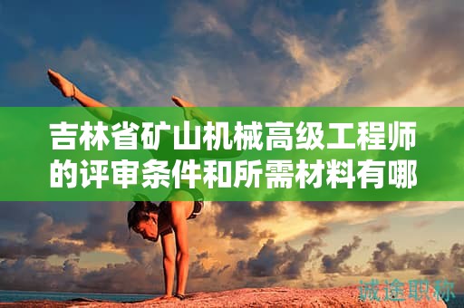 吉林省矿山机械高级工程师的评审条件和所需材料有哪些具体要求？