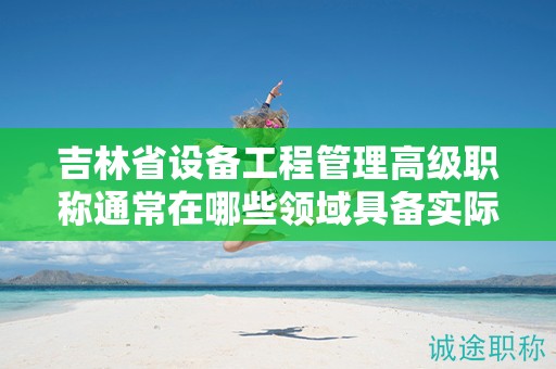 吉林省设备工程管理高级职称通常在哪些领域具备实际应用的用途？