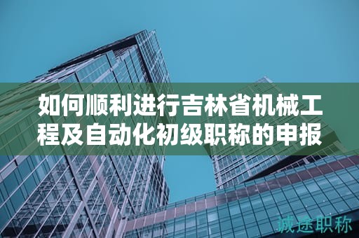 如何顺利进行吉林省机械工程及自动化初级职称的申报流程？