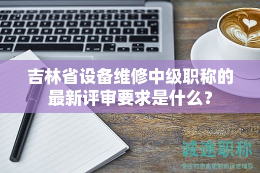 吉林省设备维修中级职称的最新评审要求是什么？