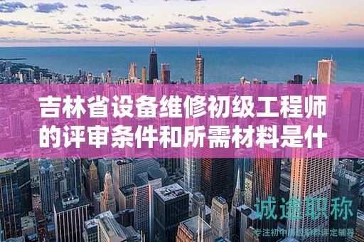 吉林省设备维修初级工程师的评审条件和所需材料是什么？