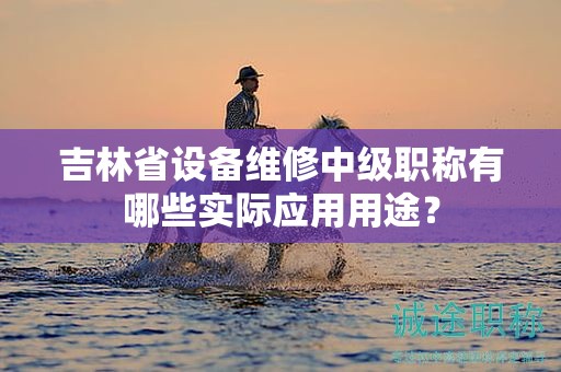 吉林省设备维修中级职称有哪些实际应用用途？