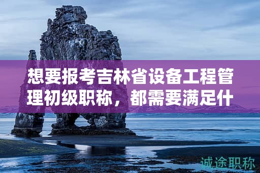 想要报考吉林省设备工程管理初级职称，都需要满足什么报考条件和要求？
