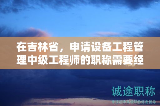在吉林省，申请设备工程管理中级工程师的职称需要经过怎样的申报流程？